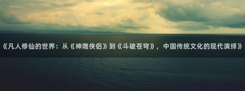 羞羞漫画喷水漫画：《凡人修仙的世界：从《神雕侠侣》到《斗破苍穹》，中国传统文化的现代演绎》